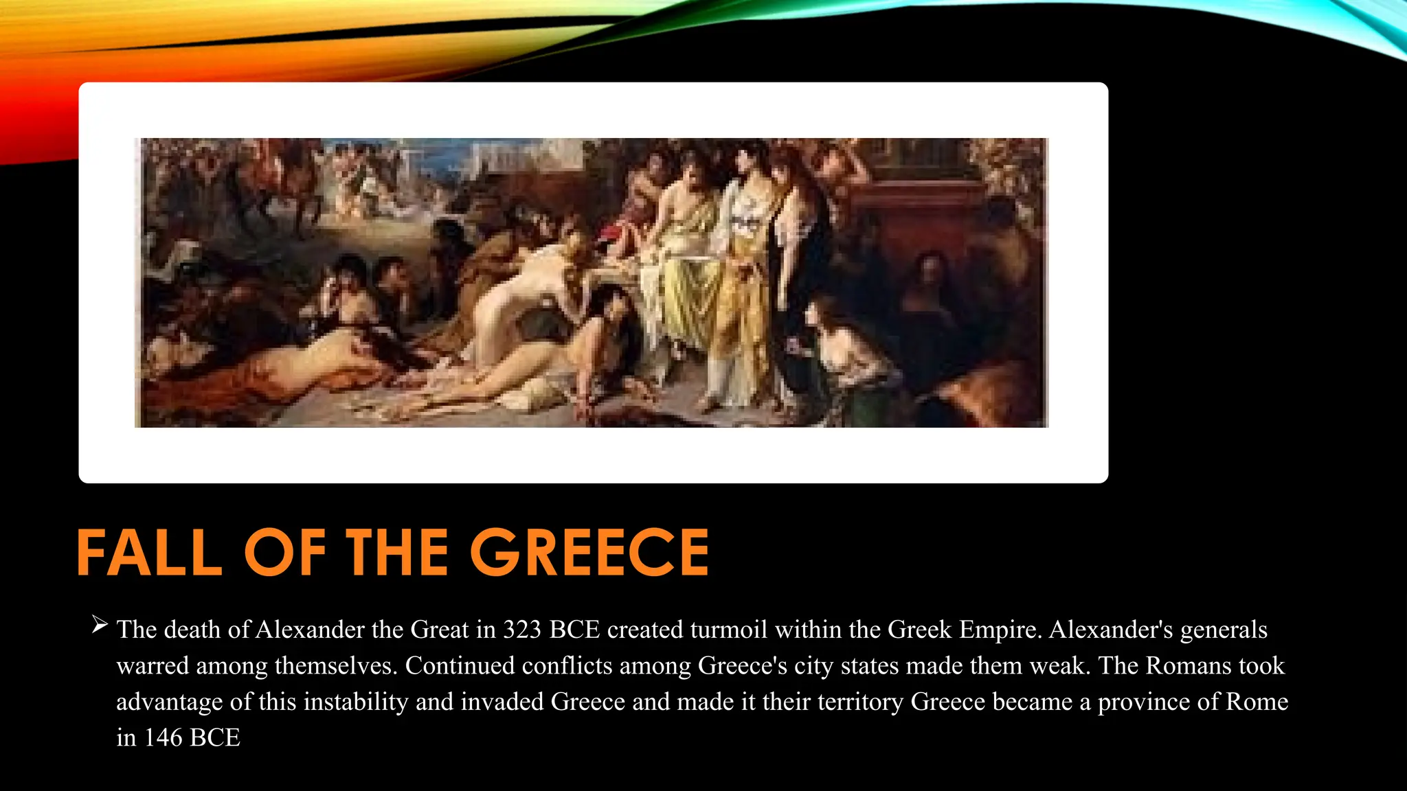 FALL OF THE GREECE
 The death of Alexander the Great in 323 BCE created turmoil within the Greek Empire. Alexander's generals
warred among themselves. Continued conflicts among Greece's city states made them weak. The Romans took
advantage of this instability and invaded Greece and made it their territory Greece became a province of Rome
in 146 BCE
 