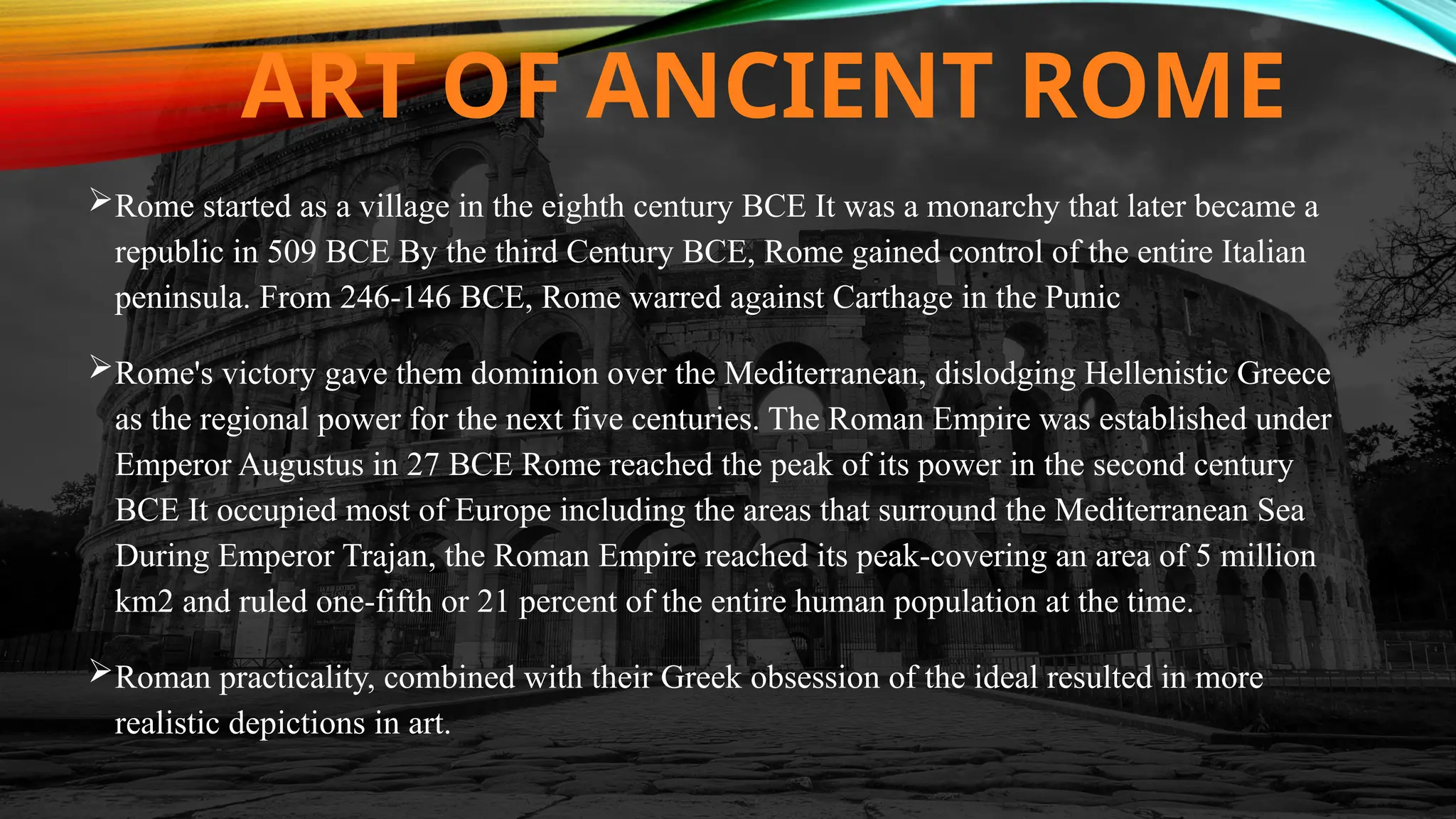 ART OF ANCIENT ROME
Rome started as a village in the eighth century BCE It was a monarchy that later became a
republic in 509 BCE By the third Century BCE, Rome gained control of the entire Italian
peninsula. From 246-146 BCE, Rome warred against Carthage in the Punic
Rome's victory gave them dominion over the Mediterranean, dislodging Hellenistic Greece
as the regional power for the next five centuries. The Roman Empire was established under
Emperor Augustus in 27 BCE Rome reached the peak of its power in the second century
BCE It occupied most of Europe including the areas that surround the Mediterranean Sea
During Emperor Trajan, the Roman Empire reached its peak-covering an area of 5 million
km2 and ruled one-fifth or 21 percent of the entire human population at the time.
Roman practicality, combined with their Greek obsession of the ideal resulted in more
realistic depictions in art.
 
