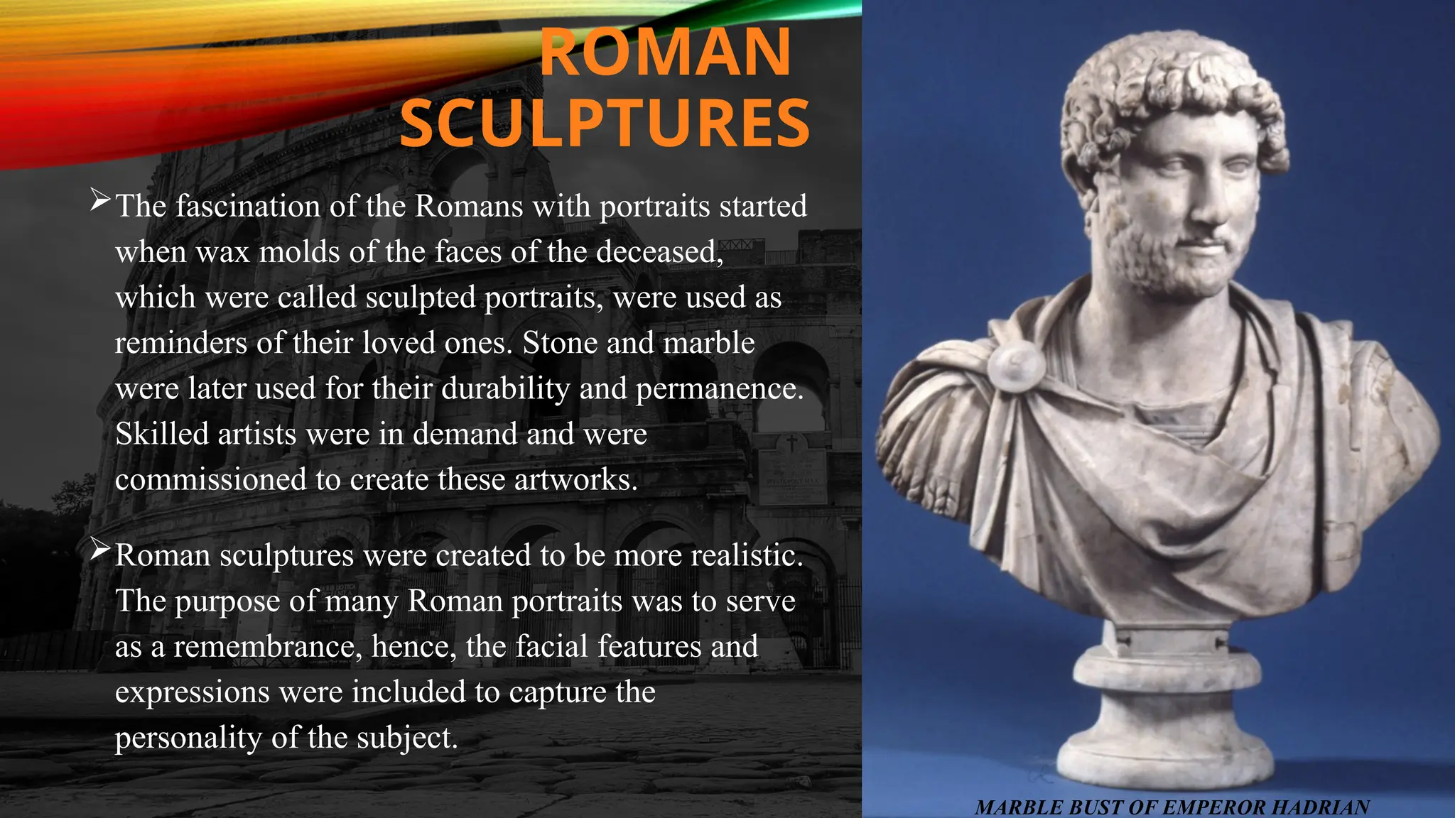 ROMAN
SCULPTURES
The fascination of the Romans with portraits started
when wax molds of the faces of the deceased,
which were called sculpted portraits, were used as
reminders of their loved ones. Stone and marble
were later used for their durability and permanence.
Skilled artists were in demand and were
commissioned to create these artworks.
Roman sculptures were created to be more realistic.
The purpose of many Roman portraits was to serve
as a remembrance, hence, the facial features and
expressions were included to capture the
personality of the subject.
MARBLE BUST OF EMPEROR HADRIAN
 
