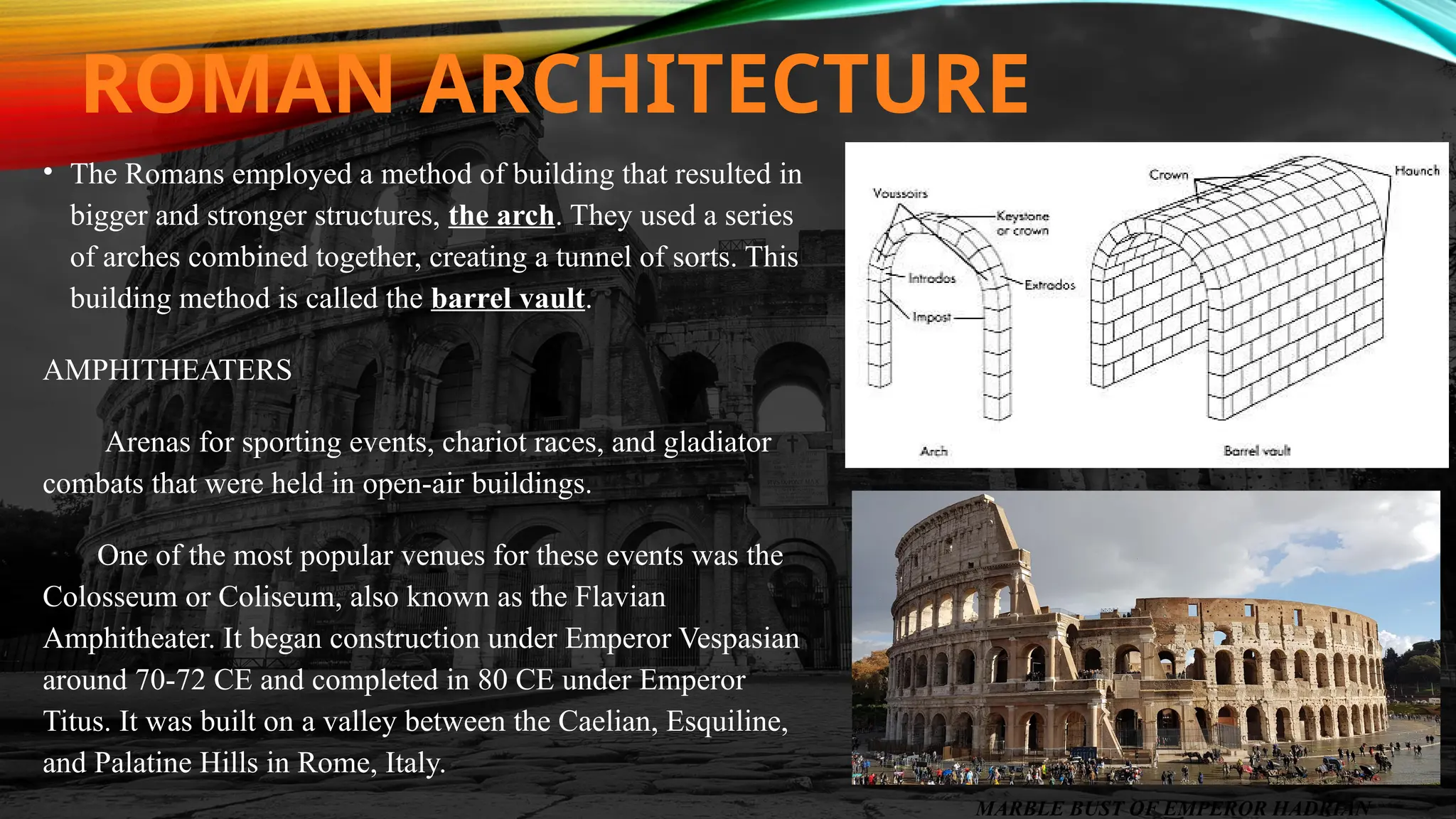 ROMAN ARCHITECTURE
• The Romans employed a method of building that resulted in
bigger and stronger structures, the arch. They used a series
of arches combined together, creating a tunnel of sorts. This
building method is called the barrel vault.
AMPHITHEATERS
Arenas for sporting events, chariot races, and gladiator
combats that were held in open-air buildings.
One of the most popular venues for these events was the
Colosseum or Coliseum, also known as the Flavian
Amphitheater. It began construction under Emperor Vespasian
around 70-72 CE and completed in 80 CE under Emperor
Titus. It was built on a valley between the Caelian, Esquiline,
and Palatine Hills in Rome, Italy.
MARBLE BUST OF EMPEROR HADRIAN
 
