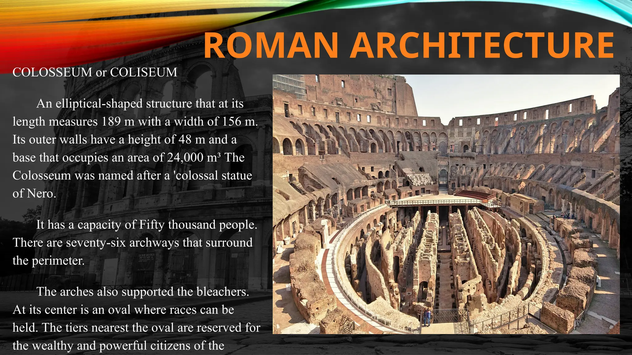 ROMAN ARCHITECTURE
COLOSSEUM or COLISEUM
An elliptical-shaped structure that at its
length measures 189 m with a width of 156 m.
Its outer walls have a height of 48 m and a
base that occupies an area of 24,000 m³ The
Colosseum was named after a 'colossal statue
of Nero.
It has a capacity of Fifty thousand people.
There are seventy-six archways that surround
the perimeter.
The arches also supported the bleachers.
At its center is an oval where races can be
held. The tiers nearest the oval are reserved for
the wealthy and powerful citizens of the
 