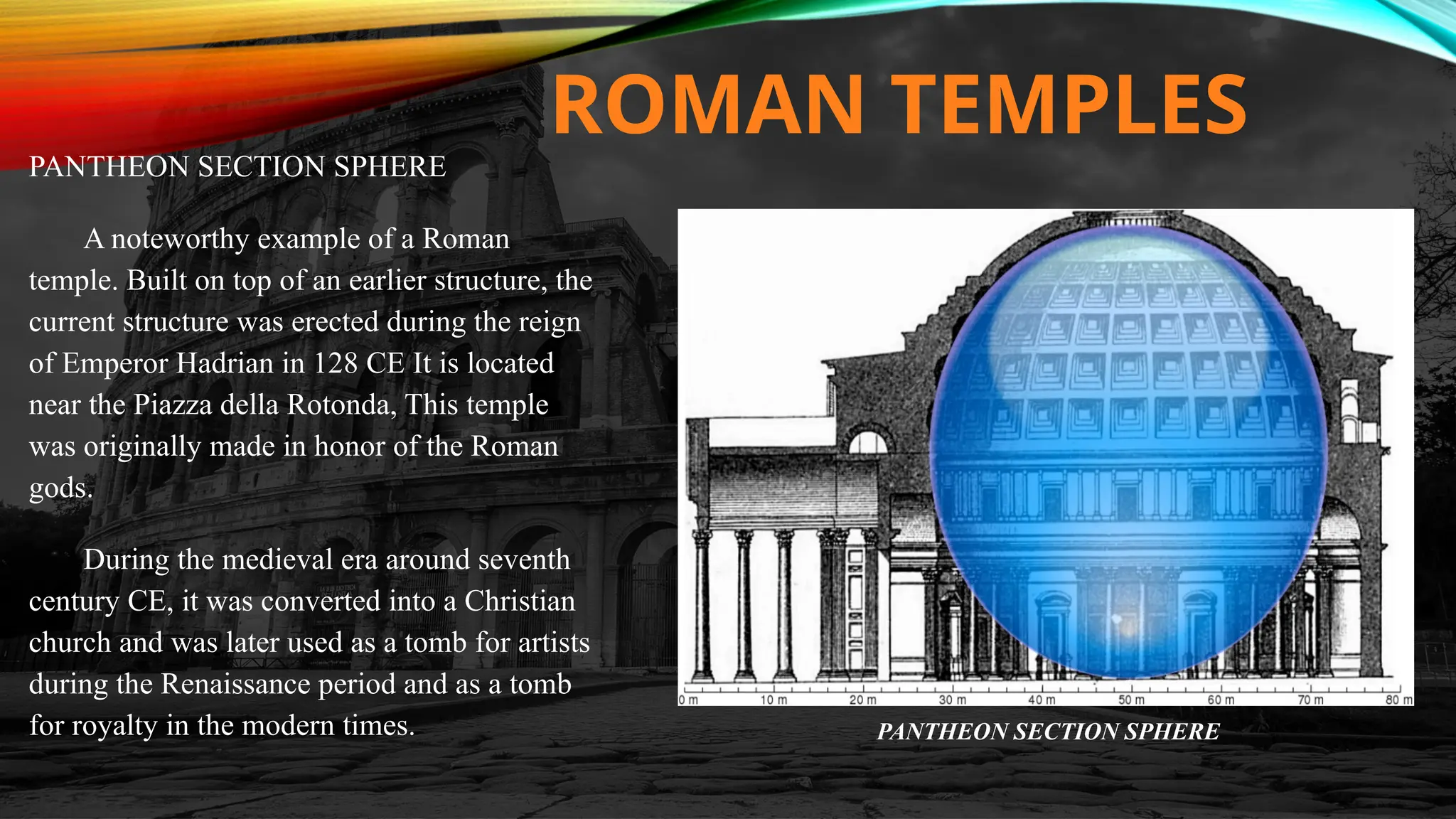 ROMAN TEMPLES
PANTHEON SECTION SPHERE
A noteworthy example of a Roman
temple. Built on top of an earlier structure, the
current structure was erected during the reign
of Emperor Hadrian in 128 CE It is located
near the Piazza della Rotonda, This temple
was originally made in honor of the Roman
gods.
During the medieval era around seventh
century CE, it was converted into a Christian
church and was later used as a tomb for artists
during the Renaissance period and as a tomb
for royalty in the modern times. PANTHEON SECTION SPHERE
 