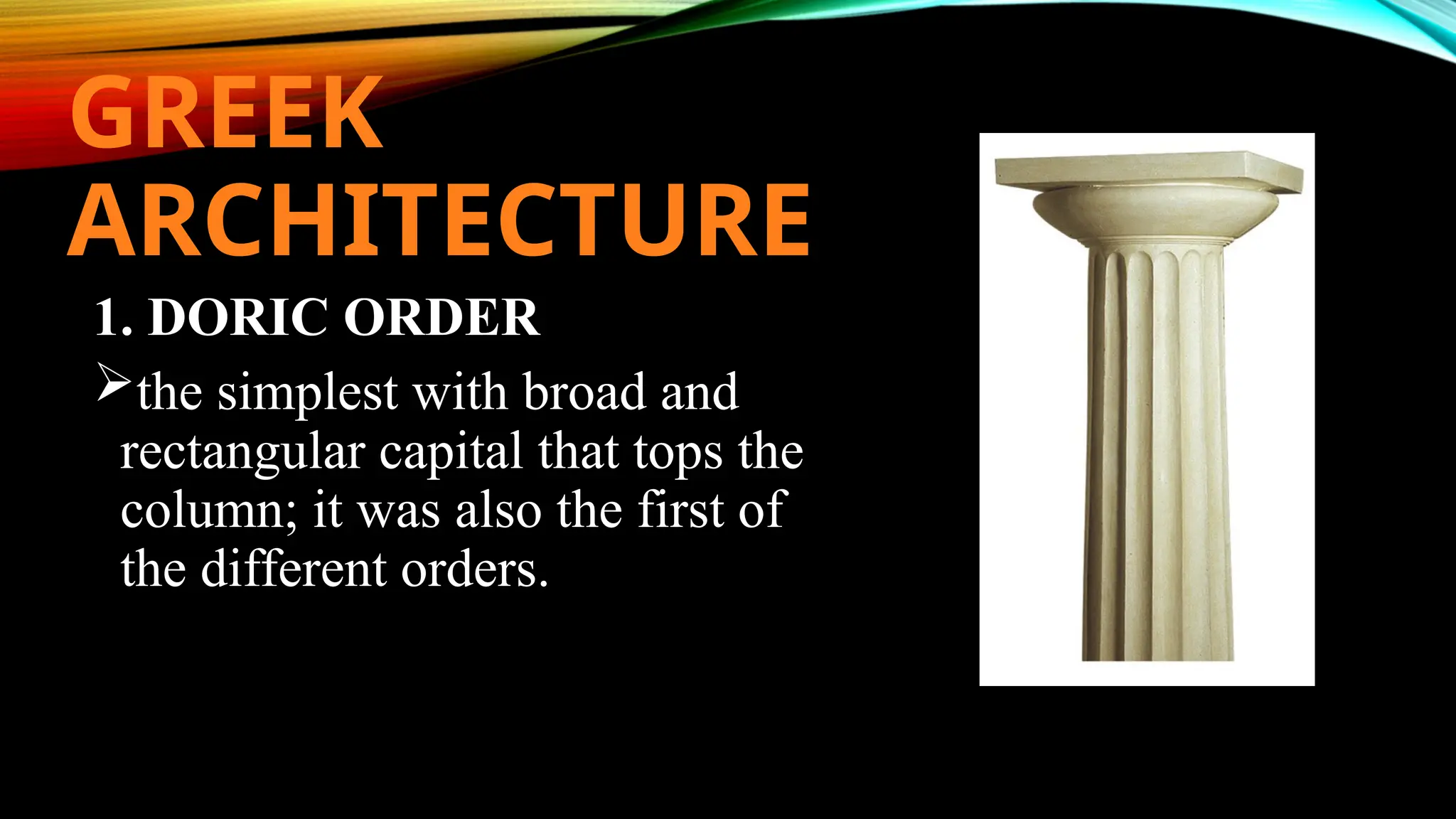 GREEK
ARCHITECTURE
1. DORIC ORDER
the simplest with broad and
rectangular capital that tops the
column; it was also the first of
the different orders.
 