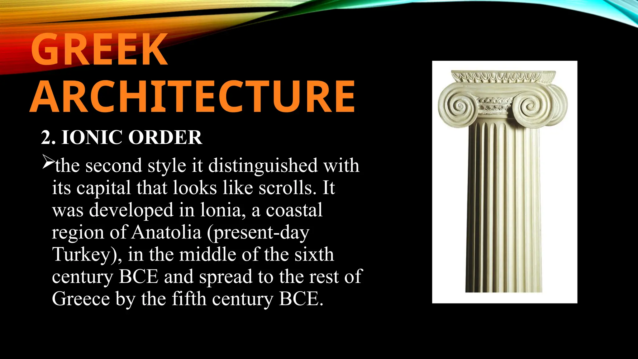 GREEK
ARCHITECTURE
2. IONIC ORDER
the second style it distinguished with
its capital that looks like scrolls. It
was developed in lonia, a coastal
region of Anatolia (present-day
Turkey), in the middle of the sixth
century BCE and spread to the rest of
Greece by the fifth century BCE.
 