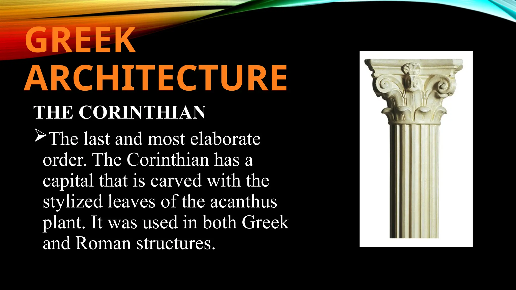 GREEK
ARCHITECTURE
THE CORINTHIAN
The last and most elaborate
order. The Corinthian has a
capital that is carved with the
stylized leaves of the acanthus
plant. It was used in both Greek
and Roman structures.
 