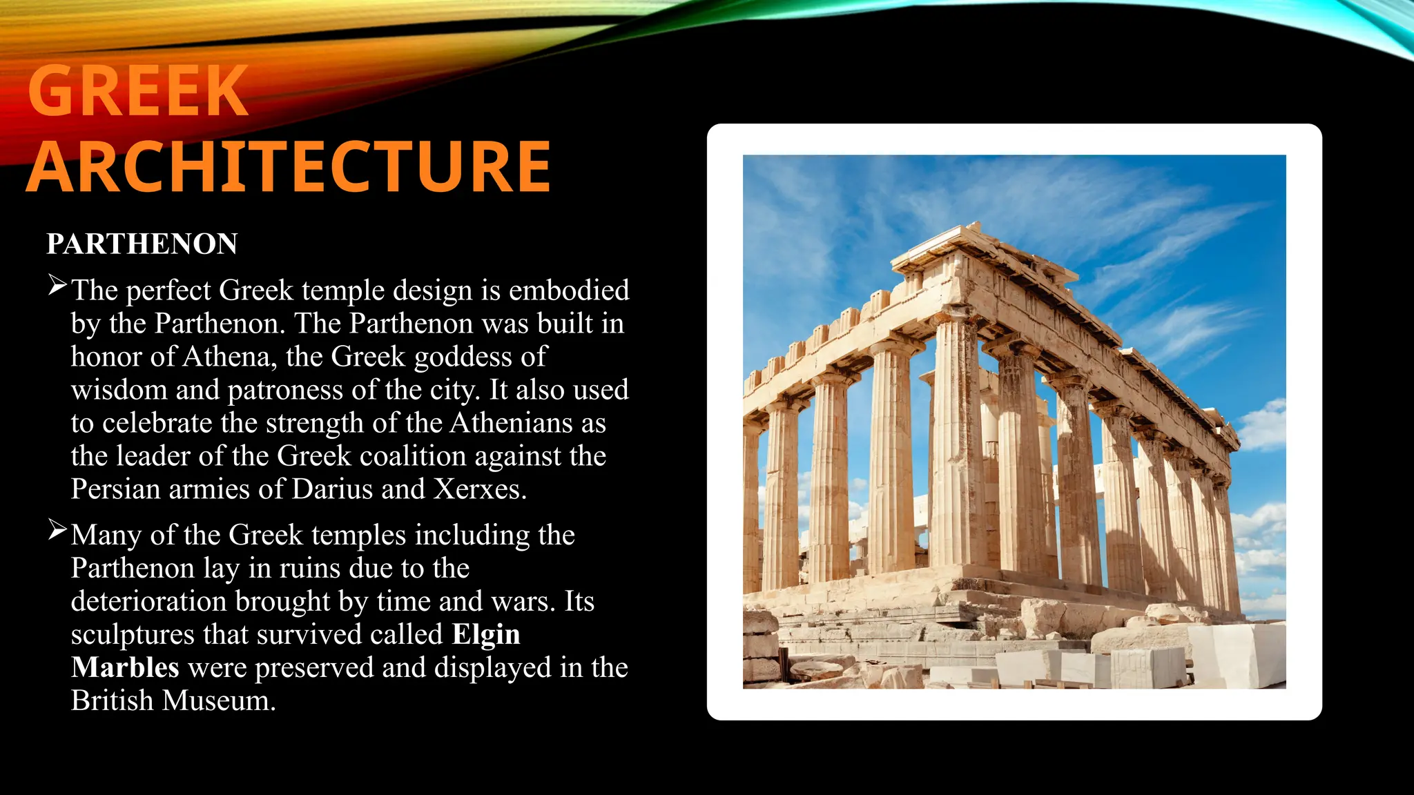 GREEK
ARCHITECTURE
PARTHENON
The perfect Greek temple design is embodied
by the Parthenon. The Parthenon was built in
honor of Athena, the Greek goddess of
wisdom and patroness of the city. It also used
to celebrate the strength of the Athenians as
the leader of the Greek coalition against the
Persian armies of Darius and Xerxes.
Many of the Greek temples including the
Parthenon lay in ruins due to the
deterioration brought by time and wars. Its
sculptures that survived called Elgin
Marbles were preserved and displayed in the
British Museum.
 