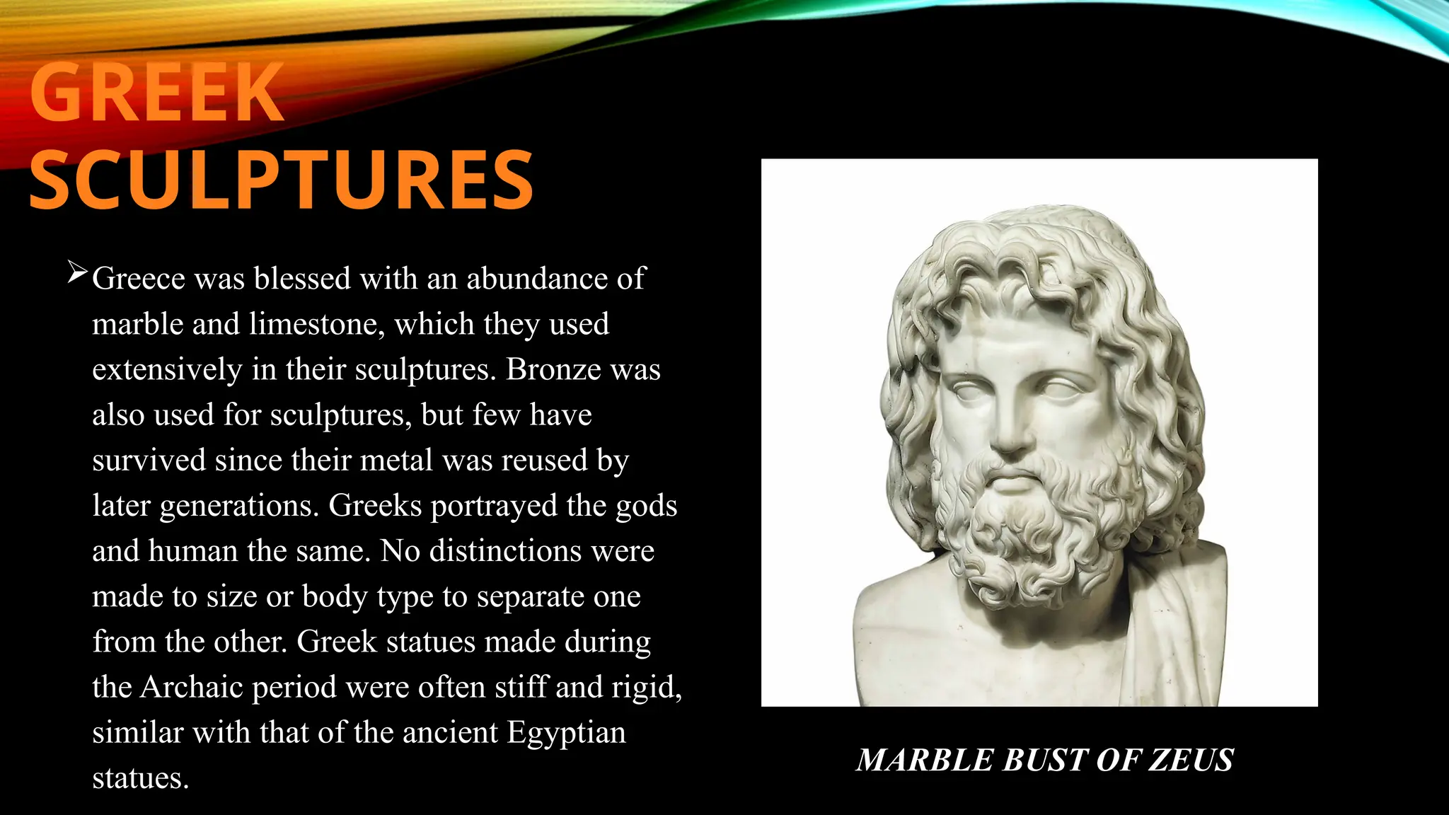 GREEK
SCULPTURES
Greece was blessed with an abundance of
marble and limestone, which they used
extensively in their sculptures. Bronze was
also used for sculptures, but few have
survived since their metal was reused by
later generations. Greeks portrayed the gods
and human the same. No distinctions were
made to size or body type to separate one
from the other. Greek statues made during
the Archaic period were often stiff and rigid,
similar with that of the ancient Egyptian
statues.
MARBLE BUST OF ZEUS
 