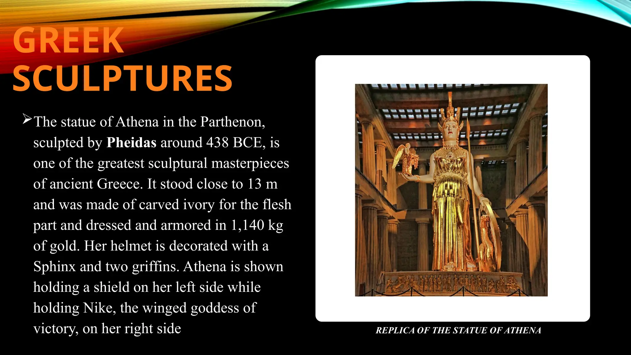 GREEK
SCULPTURES
The statue of Athena in the Parthenon,
sculpted by Pheidas around 438 BCE, is
one of the greatest sculptural masterpieces
of ancient Greece. It stood close to 13 m
and was made of carved ivory for the flesh
part and dressed and armored in 1,140 kg
of gold. Her helmet is decorated with a
Sphinx and two griffins. Athena is shown
holding a shield on her left side while
holding Nike, the winged goddess of
victory, on her right side REPLICA OF THE STATUE OF ATHENA
 