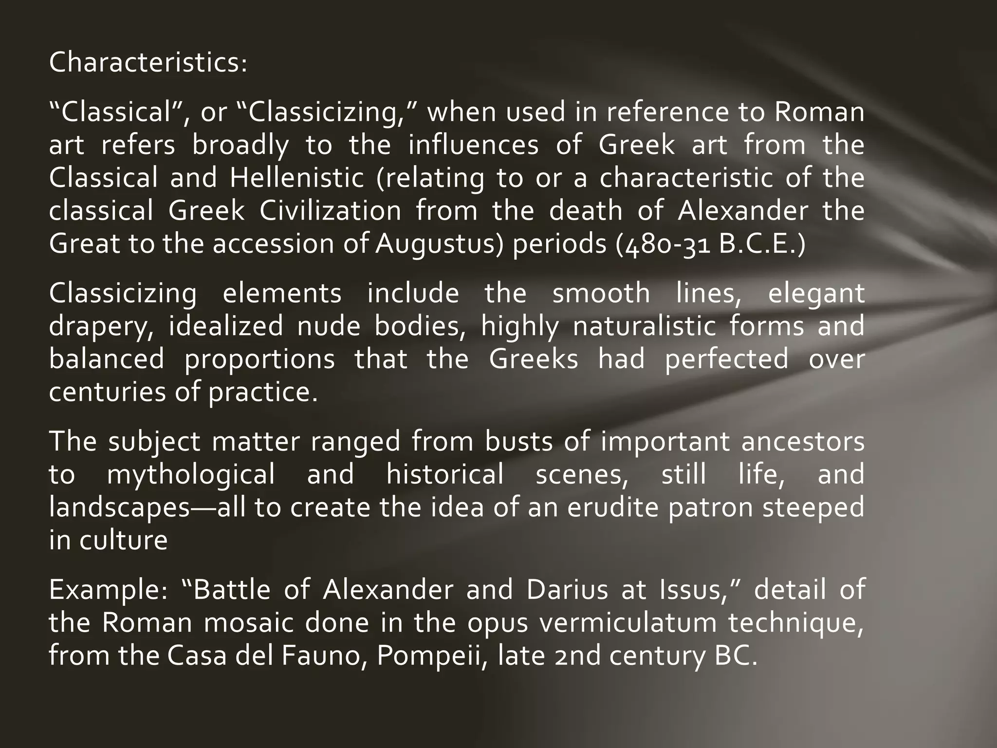 Characteristics:
“Classical”, or “Classicizing,” when used in reference to Roman
art refers broadly to the influences of Greek art from the
Classical and Hellenistic (relating to or a characteristic of the
classical Greek Civilization from the death of Alexander the
Great to the accession of Augustus) periods (480-31 B.C.E.)
Classicizing elements include the smooth lines, elegant
drapery, idealized nude bodies, highly naturalistic forms and
balanced proportions that the Greeks had perfected over
centuries of practice.
The subject matter ranged from busts of important ancestors
to mythological and historical scenes, still life, and
landscapes—all to create the idea of an erudite patron steeped
in culture
Example: “Battle of Alexander and Darius at Issus,” detail of
the Roman mosaic done in the opus vermiculatum technique,
from the Casa del Fauno, Pompeii, late 2nd century BC.
 