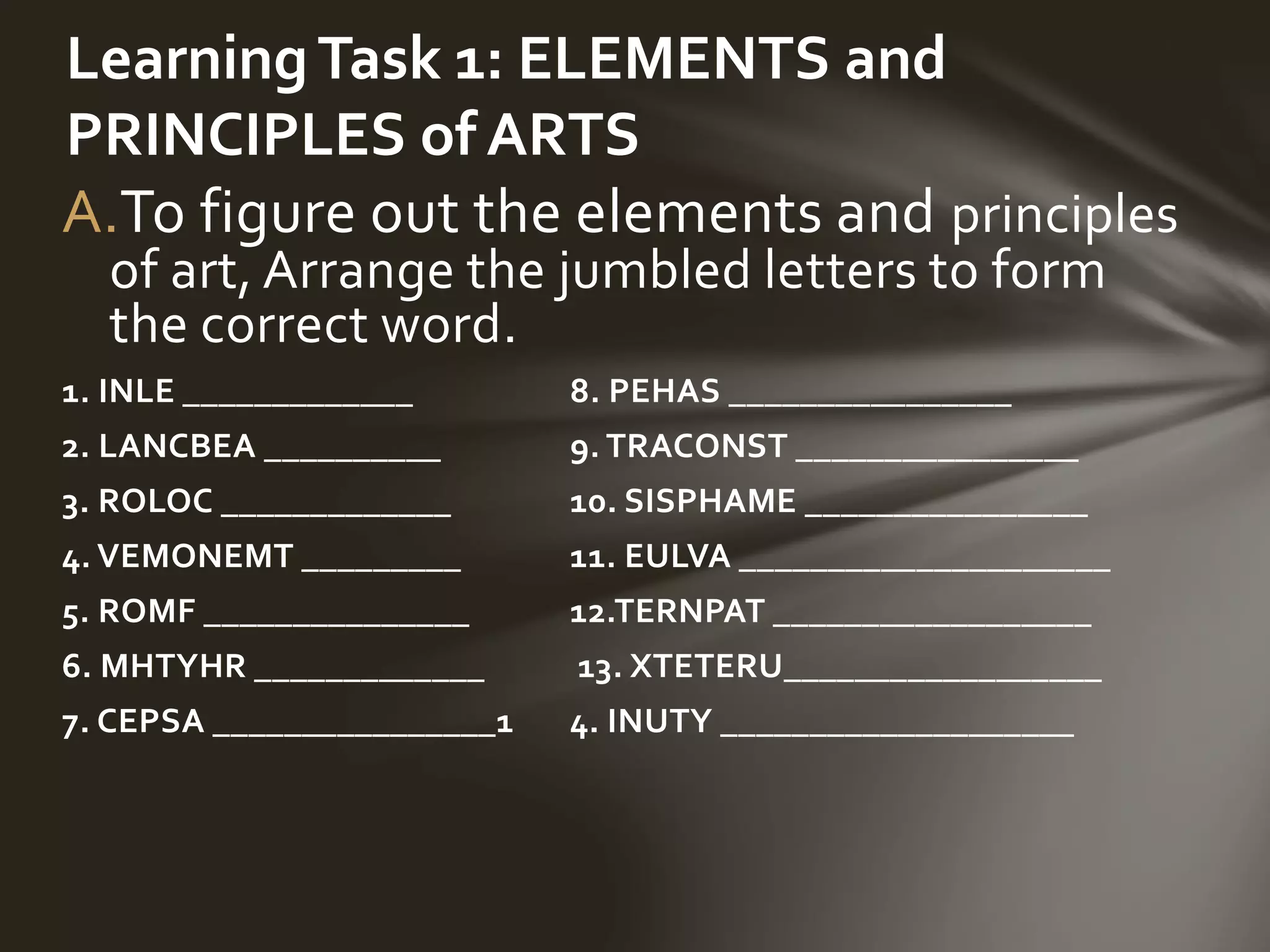 A.To figure out the elements and principles
of art, Arrange the jumbled letters to form
the correct word.
1. INLE _____________ 8. PEHAS ________________
2. LANCBEA __________ 9. TRACONST ________________
3. ROLOC _____________ 10. SISPHAME ________________
4. VEMONEMT _________ 11. EULVA _____________________
5. ROMF _______________ 12.TERNPAT __________________
6. MHTYHR _____________ 13. XTETERU__________________
7. CEPSA ________________1 4. INUTY ____________________
LearningTask 1: ELEMENTS and
PRINCIPLES of ARTS
 