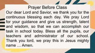 Prayer Before Class
Our dear Lord and Savior, we thank you for the
continuous blessing each day. We pray Lord
for your guidance and give us strength, talent
and wisdom, so that we can accomplish our
task in school today. Bless all the pupils, our
teachers and administrator of our school.
Thank you lord, we pray this in Jesus mighty
name … Amen.
 