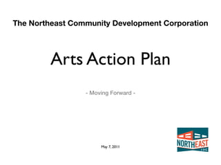 The Northeast Community Development Corporation




         Arts Action Plan
                 - Moving Forward -




                      May 7, 2011
 