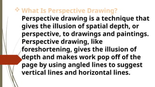  What Is Perspective Drawing?
Perspective drawing is a technique that
gives the illusion of spatial depth, or
perspective, to drawings and paintings.
Perspective drawing, like
foreshortening, gives the illusion of
depth and makes work pop off of the
page by using angled lines to suggest
vertical lines and horizontal lines.
 