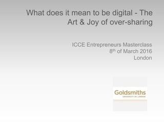 What does it mean to be digital - The
Art & Joy of over-sharing
ICCE Entrepreneurs Masterclass
8th of March 2016
London
 