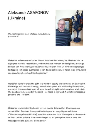 Aleksandr wil een wereld tonen die ons leidt naar het mooie, het ideale en niet de
dagelijkse realiteit. Fabelwezens, combinaties van mensen en dierfiguren, prachtige
beelden van Aleksandr Agafonov (Oekraïne) schijnen recht uit mythen en sprookjes
te stappen. Het goede overheerst, je kan de ziel aanvoelen, of horen in de wind. Is dit
een gevoelige of een krachtige boodschap?
Aleksandr wants to show the path to a world of beauty and harmony, an ideal world.
His strange and fantastical beings, animals who speak, and enchanting flute–players,
surreal, at times carnivalesque, all seem to walk straight out of a myth or a fairy-tale.
The Good prevails, sensed in the spirit – or heard in the wind. A sensitive message, a
powerful one - or both?
Aleksandr veut montrer le chemin vers un monde de beauté et d'harmonie, un
monde idéal. Ses êtres étranges et fantastiques, les magnifiques sculptures
d’Aleksandr Agafonov (Ukraine), semblent sortir tout droit d’un mythe ou d’un conte
de fées. Le Bien prévaut, il émane de l'esprit ou est perceptible dans le vent. Un
message sensible, puissant - ou les deux?
Aleksandr AGAFONOV
(Ukraine)
The most important is not what you make, but how
you made it!
 