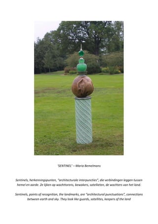 ‘SENTINEL’ – Maria Bemelmans
Sentinels, herkenningspunten, “architecturale interpuncties”, die verbindingen leggen tussen
hemel en aarde. Ze lijken op wachttorens, bewakers, satellieten, de wachters van het land.
Sentinels, points of recognition, the landmarks, are “architectural punctuations”, connections
between earth and sky. They look like guards, satellites, keepers of the land
 