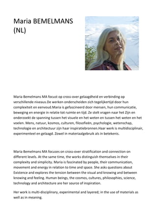 Maria Bemelmans MA focust op cross-over gelaagdheid en verbinding op
verschillende niveaus.De werken onderscheiden zich tegelijkertijd door hun
complexiteit en eenvoud.Maria is gefascineerd door mensen, hun communicatie,
beweging en energie in relatie tot ruimte en tijd. Ze stelt vragen naar het Zijn en
onderzoekt de spanning tussen het visuele en het weten en tussen het weten en het
voelen. Mens, natuur, kosmos, culturen, filosofieën, psychologie, wetenschap,
technologie en architectuur zijn haar inspiratiebronnen.Haar werk is multidisciplinair,
experimenteel en gelaagd. Zowel in materiaalgebruik als in betekenis.
Maria Bemelmans MA focuses on cross-over stratification and connection on
different levels. At the same time, the works distinguish themselves in their
complexity and simplicity. Maria is fascinated by people, their communication,
movement and energy in relation to time and space. She asks questions about
Existence and explores the tension between the visual and knowing and between
knowing and feeling. Human beings, the cosmos, cultures, philosophies, science,
technology and architecture are her source of inspiration.
Her work is multi-disciplinary, experimental and layered; in the use of materials as
well as in meaning.
Maria BEMELMANS
(NL)
 