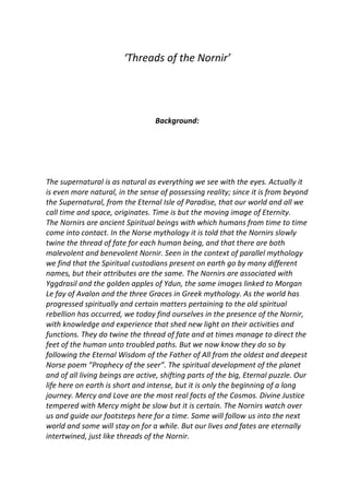 ‘Threads of the Nornir’
Background:
The supernatural is as natural as everything we see with the eyes. Actually it
is even more natural, in the sense of possessing reality; since it is from beyond
the Supernatural, from the Eternal Isle of Paradise, that our world and all we
call time and space, originates. Time is but the moving image of Eternity.
The Nornirs are ancient Spiritual beings with which humans from time to time
come into contact. In the Norse mythology it is told that the Nornirs slowly
twine the thread of fate for each human being, and that there are both
malevolent and benevolent Nornir. Seen in the context of parallel mythology
we find that the Spiritual custodians present on earth go by many different
names, but their attributes are the same. The Nornirs are associated with
Yggdrasil and the golden apples of Ydun, the same images linked to Morgan
Le fay of Avalon and the three Graces in Greek mythology. As the world has
progressed spiritually and certain matters pertaining to the old spiritual
rebellion has occurred, we today find ourselves in the presence of the Nornir,
with knowledge and experience that shed new light on their activities and
functions. They do twine the thread of fate and at times manage to direct the
feet of the human unto troubled paths. But we now know they do so by
following the Eternal Wisdom of the Father of All from the oldest and deepest
Norse poem ”Prophecy of the seer”. The spiritual development of the planet
and of all living beings are active, shifting parts of the big, Eternal puzzle. Our
life here on earth is short and intense, but it is only the beginning of a long
journey. Mercy and Love are the most real facts of the Cosmos. Divine Justice
tempered with Mercy might be slow but it is certain. The Nornirs watch over
us and guide our footsteps here for a time. Some will follow us into the next
world and some will stay on for a while. But our lives and fates are eternally
intertwined, just like threads of the Nornir.
 