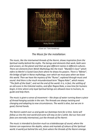 (Cover art: Tone Aanderaa)
The Music for the installation:
The music, like the intertwined threads of the Nornir, draws inspiration from the
Spiritual reality behind the myths. The beings and elements that work, both seen
and unseen, on the planet and that we give different names in different cultures.
There are elements from Welsh Mythology like the track ”Myrddin's Cave” which
refers to Merlin’s Crystal Cave from where he draws his powers. There is ”Bifröst”,
the bridge of light in Norse mythology, over which we must pass when we leave
this world. Then we have the mystery of the ”Runes”, explored through music and
sound. And there is the much misunderstood term ”Ragna Roke”, which means
”The faith of the Gods”, and not the end of the world. It is, in fact, the settling of
an old score in the Celestial realms, and after Ragna Roke, a new time for humans
begin; A time where only loyal Spiritual beings are allowed close to humans, to
guide and help them.
The music is given a sense of movement – like drops of water running down a piece
of thread hanging outside in the rain. The threads are always twisting and
changing and adapting to new circumstances. The world is alive, but we are in
good, Eternal hands.
The Nornirs watch over us and guide our footsteps here for a time. Some will
follow us into the next world and some will stay on for a while. But our lives and
fates are eternally intertwined, just like threads of the Nornir.
The music is intended to function much as a kaleidoscope of sound, where the
listener can experience the depths, values and myriads of colours of the Spiritual
world. A world just behind the veil, from where the threads of the Nornir emerge.
 