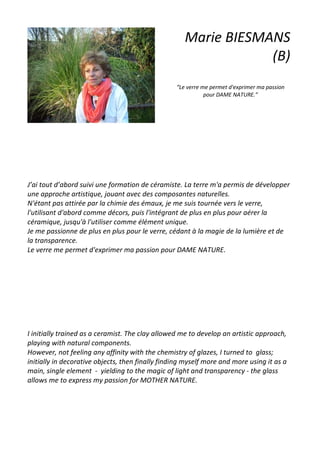 Marie BIESMANS
(B)
“Le verre me permet d'exprimer ma passion
pour DAME NATURE.”
J’ai tout d’abord suivi une formation de céramiste. La terre m'a permis de développer
une approche artistique, jouant avec des composantes naturelles.
N'étant pas attirée par la chimie des émaux, je me suis tournée vers le verre,
l'utilisant d'abord comme décors, puis l'intégrant de plus en plus pour aérer la
céramique, jusqu'à l'utiliser comme élément unique.
Je me passionne de plus en plus pour le verre, cédant à la magie de la lumière et de
la transparence.
Le verre me permet d'exprimer ma passion pour DAME NATURE.
I initially trained as a ceramist. The clay allowed me to develop an artistic approach,
playing with natural components.
However, not feeling any affinity with the chemistry of glazes, I turned to glass;
initially in decorative objects, then finally finding myself more and more using it as a
main, single element - yielding to the magic of light and transparency - the glass
allows me to express my passion for MOTHER NATURE.
 