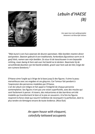 Lebuïn d’HAESE
(B)
Een open huis met welbespraakte
bewoners vol kleurrijke tattoes
“Mijn kunst is een huis waarvan de deuren openstaan. Mijn beelden moeten direct
aanspreken. Daarom gebruik ik een traditionele, herkenbare figuratieve vorm en ik
geef titels, namen aan mijn beelden. Zo stuur ik de toeschouwer in een bepaalde
richting, maar dwing ik hem ook over het beeld na te denken. Naarmate hij de
verschillende facetten van het beeld ontdekt, groeit voor hem ook de titel, krijgt die
een ruimere betekenis.”
D'Haese aime l'argile qui s'érige de la base jusqu'à des figures. Il aime la peau
merveilleuse avec ses engobes et ses glaçures. Car l'amour fait pendant à
l'expression des personnes modelées par D'Haese.
L'art de Lebuïn est intègre et fait appel à l'intégrité de chaque personne
contemplative. Ses figures n'ont pas une vision superficielle, avec des moules qui
sont facilement à percer. A travers, des mécanismes et des barrières ont été
modelés qui transforment le bien et la joie en souvenirs. A la fois les figures
respirent la force vitale qui nourrit l'ambition de reconquérir la perfection, dont la
plus tendre vie témoigne encore de toute évidence. (Nico Out)
An open house with eloquent,
colorfully tattooed occupants
 