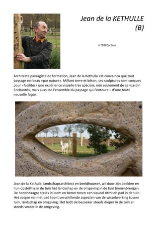 Jean de la KETHULLE
(B)
inTERREaction
Architecte paysagiste de formation, Jean de la Kethulle est convaincu que tout
paysage est beau «par nature». Mêlant terre et béton, ses sculptures sont conçues
pour «faciliter» une expérience visuelle très spéciale, non seulement de ce «Jardin
Enchanté», mais aussi de l'ensemble du paysage qui l'entoure – d’une toute
nouvelle façon.
Jean de la Kethule, landschapsarchitect en beeldhouwer, wil door zijn beelden en
hun opstelling in de tuin het landschap en de omgeving in de tuin binnenbrengen.
De hedendaagse steles in leem en beton tonen een visueel ritmisch pad in de tuin.
Het volgen van het pad toont verschillende aspecten van de wisselwerking tussen
tuin, landschap en omgeving. Het leidt de bezoeker steeds dieper in de tuin en
steeds verder in de omgeving.
 