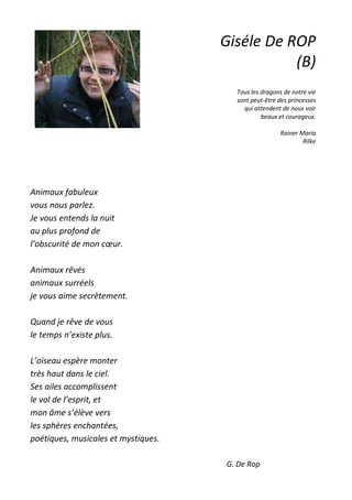Animaux fabuleux
vous nous parlez.
Je vous entends la nuit
au plus profond de
l’obscurité de mon cœur.
Animaux rêvés
animaux surréels
je vous aime secrètement.
Quand je rêve de vous
le temps n’existe plus.
L’oiseau espère monter
très haut dans le ciel.
Ses ailes accomplissent
le vol de l’esprit, et
mon âme s’élève vers
les sphères enchantées,
poétiques, musicales et mystiques.
G. De Rop
Giséle De ROP
(B)
Tous les dragons de notre vie
sont peut-être des princesses
qui attendent de nous voir
beaux et courageux.
Rainer Maria
Rilke
 