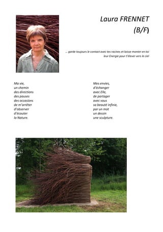 Laura FRENNET
(B/F)
… garde toujours le contact avec tes racines et laisse monter en toi
leur Energie pour t’élever vers le ciel
Ma vie,
un chemin
des directions
des pauses
des occasions
de m’arrêter
d’observer
d’écouter
la Nature.
Mes envies,
d’échanger
avec Elle,
de partager
avec vous
sa beauté infinie,
par un mot
un dessin
une sculpture.
 