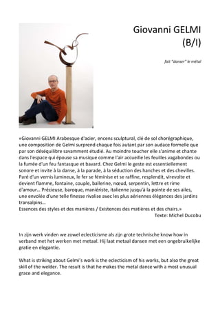 Giovanni GELMI
(B/I)
fait “danser” le métal
«Giovanni GELMI Arabesque d'acier, encens sculptural, clé de sol chorégraphique,
une composition de Gelmi surprend chaque fois autant par son audace formelle que
par son déséquilibre savamment étudié. Au moindre toucher elle s'anime et chante
dans l'espace qui épouse sa musique comme l'air accueille les feuilles vagabondes ou
la fumée d'un feu fantasque et bavard. Chez Gelmi le geste est essentiellement
sonore et invite à la danse, à la parade, à la séduction des hanches et des chevilles.
Paré d'un vernis lumineux, le fer se féminise et se raffine, resplendit, virevolte et
devient flamme, fontaine, couple, ballerine, nœud, serpentin, lettre et rime
d'amour… Précieuse, baroque, maniériste, italienne jusqu'à la pointe de ses ailes,
une envolée d'une telle finesse rivalise avec les plus aériennes élégances des jardins
transalpins…
Essences des styles et des manières / Existences des matières et des chairs.»
Texte: Michel Ducobu
In zijn werk vinden we zowel eclecticisme als zijn grote technische know how in
verband met het werken met metaal. Hij laat metaal dansen met een ongebruikelijke
gratie en elegantie.
What is striking about Gelmi’s work is the eclecticism of his works, but also the great
skill of the welder. The result is that he makes the metal dance with a most unusual
grace and elegance.
 