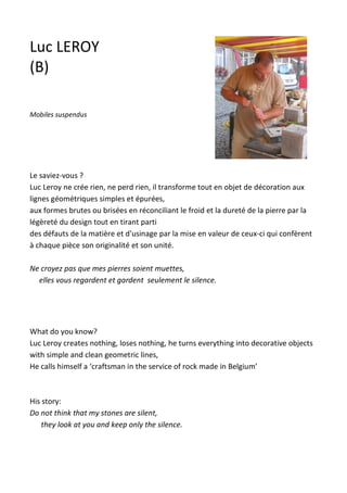 Le saviez-vous ?
Luc Leroy ne crée rien, ne perd rien, il transforme tout en objet de décoration aux
lignes géométriques simples et épurées,
aux formes brutes ou brisées en réconciliant le froid et la dureté de la pierre par la
légèreté du design tout en tirant parti
des défauts de la matière et d'usinage par la mise en valeur de ceux-ci qui confèrent
à chaque pièce son originalité et son unité.
Ne croyez pas que mes pierres soient muettes,
elles vous regardent et gardent seulement le silence.
What do you know?
Luc Leroy creates nothing, loses nothing, he turns everything into decorative objects
with simple and clean geometric lines,
He calls himself a ‘craftsman in the service of rock made in Belgium’
His story:
Do not think that my stones are silent,
they look at you and keep only the silence.
Luc LEROY
(B)
Mobiles suspendus
 
