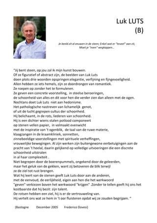 Luk LUTS
(B)
Je beeld zit al eeuwen in de steen; Enkel wat er “teveel” aan zit,
Moet je “even“ wegkappen…
“Jij bent steen, op jou zal ik mijn kunst bouwen.
Of ze figuratief of abstract zijn, de beelden van Luk Luts
doen plots drie woorden opspringen:elegantie, verfijning en fijngevoeligheid.
Allen hebben ze iets hemels, zijn ze doordrongen van romantiek.
Ze roepen op zonder het te formuleren.
Ze geven een concrete voorstelling, in steelse beroeringen,
de schoonheid van alles en dit voor hen die verder zien dan alleen met de ogen.
Nochtans doet Luk Luts niet aan hedonisme.
Het pathologische nastreven van lichamelijk genot,
of uit de lucht gegrepen cultus der schoonheid.
Hij belichaamt, in de rots, liederen van schoonheid.
Hij is een dichter wiens stalen potlood componeert
op stenen vellen papier, in volmaakt evenwicht
met de inspiratie van 't ogenblik, de taal van de ruwe materie,
klaagzangen in de kraamkliniek, sonnetten,
zinnebeeldige voorstellingen met spirituele verheffingen,
vrouwelijke bewegingen. Al zijn werken zijn buitengewone eerbetuigingen aan de
pracht van 't heelal, daarin gelijkend op volledige uitvoeringen die een discrete
schoonheid uitstralen
in al haar complexiteit .
Niet begrepen door de boerenpummels, ongekend door de geleerden,
maar het geluk van de gekken, want zij betoveren de blik terwijl
ze de ziel tot rust brengen.
Wat hij leert van de stenen geeft Luk Luts door aan de anderen,
met de eenvoud, de eerlijkheid, eigen aan hen die het werkwoord
"geven" verkiezen boven het werkwoord "krijgen" .Zonder te tellen geeft hij ons het
kostbaarste dat hij bezit: zijn talent.
De rotsen hebben een ziel, hij is er de vertrouweling van.
Hij vertelt ons wat ze hem in 't oor fluisteren opdat wij ze zouden begrijpen. “
(Bastogne December 2005 Frederico Dovesi)
 
