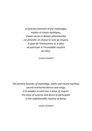 La fonction première d’une mythologie,
mythes et rituels mythiques,
chants sacrés et danses cérémonielles
est d’éveiller en chacun le sens du respect,
le gout de l’étonnement et le désir
de participer à l’insondable mystère
de l’être.
Joseph Campbell
The primary function of mythology, myths and rituals mythical,
sacred ceremonial dances and songs,
is to awaken in each one a sense of respect,
the taste of surprise and desire to participate
in the unfathomable mystery of being.
Joseph Campbell
 