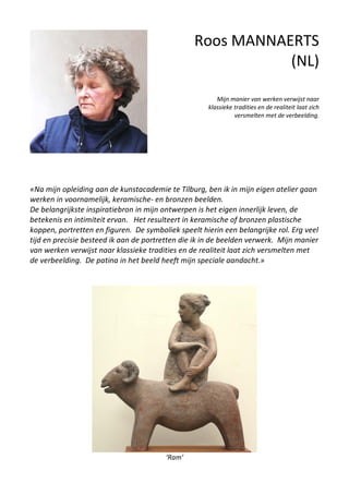 Roos MANNAERTS
(NL)
Mijn manier van werken verwijst naar
klassieke tradities en de realiteit laat zich
versmelten met de verbeelding.
«Na mijn opleiding aan de kunstacademie te Tilburg, ben ik in mijn eigen atelier gaan
werken in voornamelijk, keramische- en bronzen beelden.
De belangrijkste inspiratiebron in mijn ontwerpen is het eigen innerlijk leven, de
betekenis en intimiteit ervan. Het resulteert in keramische of bronzen plastische
koppen, portretten en figuren. De symboliek speelt hierin een belangrijke rol. Erg veel
tijd en precisie besteed ik aan de portretten die ik in de beelden verwerk. Mijn manier
van werken verwijst naar klassieke tradities en de realiteit laat zich versmelten met
de verbeelding. De patina in het beeld heeft mijn speciale aandacht.»
‘Ram’
 