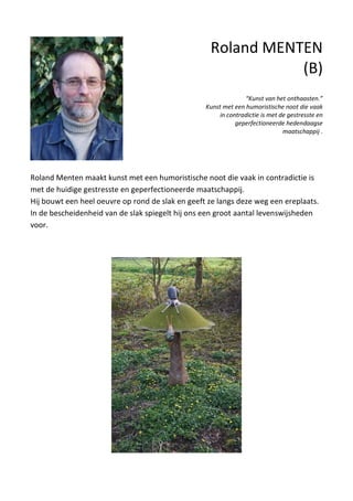 Roland Menten maakt kunst met een humoristische noot die vaak in contradictie is
met de huidige gestresste en geperfectioneerde maatschappij.
Hij bouwt een heel oeuvre op rond de slak en geeft ze langs deze weg een ereplaats.
In de bescheidenheid van de slak spiegelt hij ons een groot aantal levenswijsheden
voor.
Roland MENTEN
(B)
“Kunst van het onthaasten.”
Kunst met een humoristische noot die vaak
in contradictie is met de gestresste en
geperfectioneerde hedendaagse
maatschappij .
 