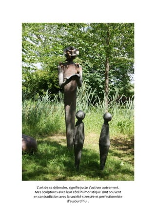 L’art de se détendre, signifie juste s’activer autrement.
Mes sculptures avec leur côté humoristique sont souvent
en contradiction avec la société stressée et perfectionniste
d’aujourd’hui .
 