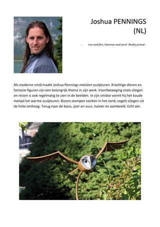 Als moderne smid maakt Joshua Pennings metalen sculpturen. Krachtige dieren en
fantasie-figuren zijn een belangrijk thema in zijn werk. Voortbeweging zoals vliegen
en reizen is ook regelmatig te zien in de beelden. In zijn smidse vormt hij het koude
metaal tot warme sculpturen. Bizons stampen vonken in het rond, vogels vliegen uit
de hitte omhoog. Terug naar de basis, ijzer en vuur, hamer en aambeeld. Echt oer.
Joshua PENNINGS
(NL)
- iron and fire, hammer and anvil. Really primal -
 