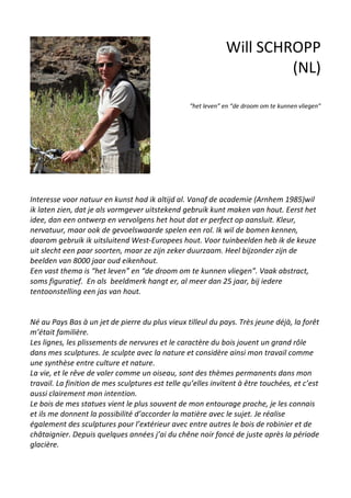 Will SCHROPP
(NL)
“het leven” en “de droom om te kunnen vliegen”
Interesse voor natuur en kunst had ik altijd al. Vanaf de academie (Arnhem 1985)wil
ik laten zien, dat je als vormgever uitstekend gebruik kunt maken van hout. Eerst het
idee, dan een ontwerp en vervolgens het hout dat er perfect op aansluit. Kleur,
nervatuur, maar ook de gevoelswaarde spelen een rol. Ik wil de bomen kennen,
daarom gebruik ik uitsluitend West-Europees hout. Voor tuinbeelden heb ik de keuze
uit slecht een paar soorten, maar ze zijn zeker duurzaam. Heel bijzonder zijn de
beelden van 8000 jaar oud eikenhout.
Een vast thema is “het leven” en “de droom om te kunnen vliegen”. Vaak abstract,
soms figuratief. En als beeldmerk hangt er, al meer dan 25 jaar, bij iedere
tentoonstelling een jas van hout.
Né au Pays Bas à un jet de pierre du plus vieux tilleul du pays. Très jeune déjà, la forêt
m’était familière.
Les lignes, les plissements de nervures et le caractère du bois jouent un grand rôle
dans mes sculptures. Je sculpte avec la nature et considère ainsi mon travail comme
une synthèse entre culture et nature.
La vie, et le rêve de voler comme un oiseau, sont des thèmes permanents dans mon
travail. La finition de mes sculptures est telle qu’elles invitent à être touchées, et c’est
aussi clairement mon intention.
Le bois de mes statues vient le plus souvent de mon entourage proche, je les connais
et ils me donnent la possibilité d’accorder la matière avec le sujet. Je réalise
également des sculptures pour l’extérieur avec entre autres le bois de robinier et de
châtaignier. Depuis quelques années j’ai du chêne noir foncé de juste après la période
glacière.
 
