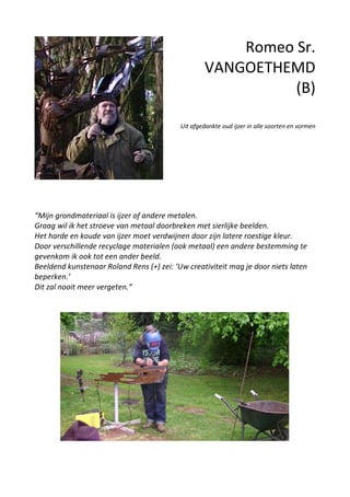 Romeo Sr.
VANGOETHEMD
(B)
Uit afgedankte oud ijzer in alle soorten en vormen
“Mijn grondmateriaal is ijzer of andere metalen.
Graag wil ik het stroeve van metaal doorbreken met sierlijke beelden.
Het harde en koude van ijzer moet verdwijnen door zijn latere roestige kleur.
Door verschillende recyclage materialen (ook metaal) een andere bestemming te
gevenkom ik ook tot een ander beeld.
Beeldend kunstenaar Roland Rens (+) zei: ‘Uw creativiteit mag je door niets laten
beperken.’
Dit zal nooit meer vergeten.”
 