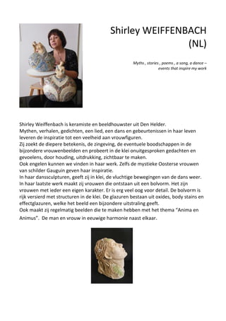 Shirley Weiffenbach is keramiste en beeldhouwster uit Den Helder.
Mythen, verhalen, gedichten, een lied, een dans en gebeurtenissen in haar leven
leveren de inspiratie tot een veelheid aan vrouwfiguren.
Zij zoekt de diepere betekenis, de zingeving, de eventuele boodschappen in de
bijzondere vrouwenbeelden en probeert in de klei onuitgesproken gedachten en
gevoelens, door houding, uitdrukking, zichtbaar te maken.
Ook engelen kunnen we vinden in haar werk. Zelfs de mystieke Oosterse vrouwen
van schilder Gauguin geven haar inspiratie.
In haar danssculpturen, geeft zij in klei, de vluchtige bewegingen van de dans weer.
In haar laatste werk maakt zij vrouwen die ontstaan uit een bolvorm. Het zijn
vrouwen met ieder een eigen karakter. Er is erg veel oog voor detail. De bolvorm is
rijk versierd met structuren in de klei. De glazuren bestaan uit oxides, body stains en
effectglazuren, welke het beeld een bijzondere uitstraling geeft.
Ook maakt zij regelmatig beelden die te maken hebben met het thema “Anima en
Animus”. De man en vrouw in eeuwige harmonie naast elkaar.
Shirley WEIFFENBACH
(NL)
Myths , stories , poems , a song, a dance –
events that inspire my work
 