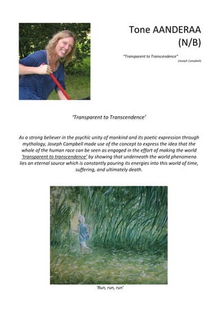 ‘Transparent to Transcendence’
As a strong believer in the psychic unity of mankind and its poetic expression through
mythology, Joseph Campbell made use of the concept to express the idea that the
whole of the human race can be seen as engaged in the effort of making the world
‘transparent to transcendence’ by showing that underneath the world phenomena
lies an eternal source which is constantly pouring its energies into this world of time,
suffering, and ultimately death.
‘Run, run, run’
Tone AANDERAA
(N/B)
“Transparent to Transcendence”
(Joseph Campbell)
 