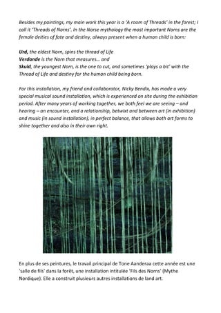 Besides my paintings, my main work this year is a ‘A room of Threads’ in the forest; I
call it ‘Threads of Norns’. In the Norse mythology the most important Norns are the
female deities of fate and destiny, always present when a human child is born:
Urd, the eldest Norn, spins the thread of Life
Verdande is the Norn that measures… and
Skuld, the youngest Norn, is the one to cut, and sometimes ‘plays a bit’ with the
Thread of Life and destiny for the human child being born.
For this installation, my friend and collaborator, Nicky Bendix, has made a very
special musical sound installation, which is experienced on site during the exhibition
period. After many years of working together, we both feel we are seeing – and
hearing – an encounter, and a relationship, betwixt and between art (in exhibition)
and music (in sound installation), in perfect balance, that allows both art forms to
shine together and also in their own right.
En plus de ses peintures, le travail principal de Tone Aanderaa cette année est une
‘salle de fils’ dans la forêt, une installation intitulée ‘Fils des Norns’ (Mythe
Nordique). Elle a construit plusieurs autres installations de land art.
 