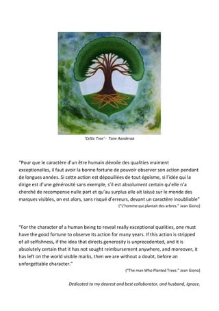 ‘Celtic Tree’ - Tone Aanderaa
“Pour que le caractère d’un être humain dévoile des qualities vraiment
exceptionelles, il faut avoir la bonne fortune de pouvoir observer son action pendant
de longues années. Si cette action est dépouillées de tout égoïsme, si l’idée qui la
dirige est d’une générosité sans exemple, s’il est absolument certain qu’elle n’a
cherché de recompense nulle part et qu’au surplus elle ait laissé sur le monde des
marques visibles, on est alors, sans risqué d’erreurs, devant un caractère inoubliable”
(“L’homme qui plantait des arbres.” Jean Giono)
“For the character of a human being to reveal really exceptional qualities, one must
have the good fortune to observe its action for many years. If this action is stripped
of all selfishness, if the idea that directs generosity is unprecedented, and it is
absolutely certain that it has not sought reimbursement anywhere, and moreover, it
has left on the world visible marks, then we are without a doubt, before an
unforgettable character.”
(“The man Who Planted Trees.” Jean Giono)
Dedicated to my dearest and best collaborator, and husband, Ignace.
 