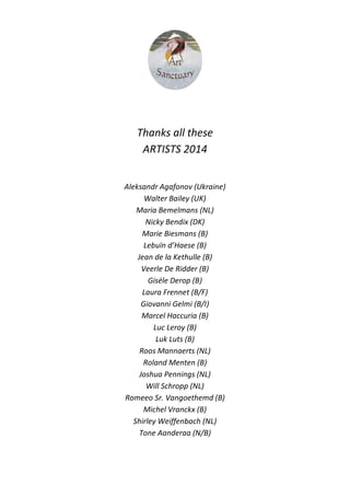 Thanks all these
ARTISTS 2014
Aleksandr Agafonov (Ukraine)
Walter Bailey (UK)
Maria Bemelmans (NL)
Nicky Bendix (DK)
Marie Biesmans (B)
Lebuïn d’Haese (B)
Jean de la Kethulle (B)
Veerle De Ridder (B)
Giséle Derop (B)
Laura Frennet (B/F)
Giovanni Gelmi (B/I)
Marcel Haccuria (B)
Luc Leroy (B)
Luk Luts (B)
Roos Mannaerts (NL)
Roland Menten (B)
Joshua Pennings (NL)
Will Schropp (NL)
Romeeo Sr. Vangoethemd (B)
Michel Vranckx (B)
Shirley Weiffenbach (NL)
Tone Aanderaa (N/B)
 