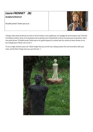 Laura FRENNET (B)
Sculpture/land art
N’oublie jamais l’arbre que tu es
«Chaque arbre étant le témoin d’un lieu et d’une histoire, il est capable par son langage de communiquer avec l’Homme
et la Nature entière. De là, le fil conducteur de ma pensée vise l’authenticité, la force et la puissance et peut être relié à
une seule phrase: ‘N’oublie jamais l’arbre que tu es, garde toujours le contact avec tes racines et laisse monter en toi
leur Energie pour t’élever vers le ciel.’»
To me a single sentence says it all: ‘Never forget that you are the tree, always protect the communication with your
roots, and let their Energy raise you up to the sky.’ »
 