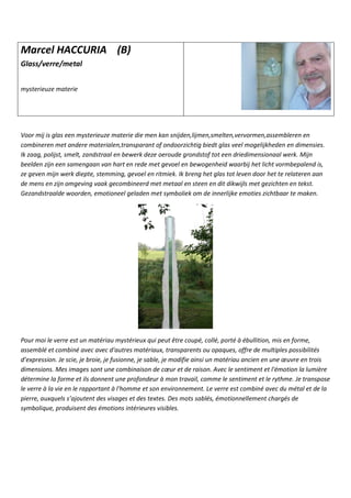 Marcel HACCURIA (B)
Glass/verre/metal
mysterieuze materie
Voor mij is glas een mysterieuze materie die men kan snijden,lijmen,smelten,vervormen,assembleren en
combineren met andere materialen,transparant of ondoorzichtig biedt glas veel mogelijkheden en dimensies.
Ik zaag, polijst, smelt, zandstraal en bewerk deze oeroude grondstof tot een driedimensionaal werk. Mijn
beelden zijn een samengaan van hart en rede met gevoel en bewogenheid waarbij het licht vormbepalend is,
ze geven mijn werk diepte, stemming, gevoel en ritmiek. Ik breng het glas tot leven door het te relateren aan
de mens en zijn omgeving vaak gecombineerd met metaal en steen en dit dikwijls met gezichten en tekst.
Gezandstraalde woorden, emotioneel geladen met symboliek om de innerlijke emoties zichtbaar te maken.
Pour moi le verre est un matériau mystérieux qui peut être coupé, collé, porté à ébullition, mis en forme,
assemblé et combiné avec avec d'autres matériaux, transparents ou opaques, offre de multiples possibilités
d’expression. Je scie, je broie, je fusionne, je sable, je modifie ainsi un matériau ancien en une œuvre en trois
dimensions. Mes images sont une combinaison de cœur et de raison. Avec le sentiment et l'émotion la lumière
détermine la forme et ils donnent une profondeur à mon travail, comme le sentiment et le rythme. Je transpose
le verre à la vie en le rapportant à l'homme et son environnement. Le verre est combiné avec du métal et de la
pierre, auxquels s’ajoutent des visages et des textes. Des mots sablés, émotionnellement chargés de
symbolique, produisent des émotions intérieures visibles.
 