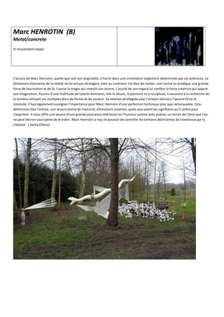 Marc HENROTIN (B)
Metal/concrete
le mouvement atypic
L'œuvre de Marc Henrotin, quelle que soit son originalité, s'inscrit dans une orientation largement déterminée par ses prémices. La
dimension étonnante de la réalité ne lui est pas étrangère, bien au contraire. Un bloc de rocher, une racine lui prodigue une grande
force de fascination et de là, il puise la magie qui investit son œuvre. L'acuité de son regard lui confère la force créatrice qui appuie
son imagination. Pourvu d'une multitude de talents éminents, tels le dessin, la peinture et la sculpture, il oeuvrera à la recherche de
la lumière utilisant ses multiples dons de forme et de couleur. Sa relation privilégiée avec l'univers donne à l'œuvre force et
intensité. Il faut également souligner l'importance pour Marc Henrotin d'une perfection technique plus que remarquable. Cela
détermine chez l'artiste, une œuvre pleine de maturité, d'émotions vivantes, quels que soient les signifiants qu'il utilise pour
s'exprimer. Il nous offre une œuvre d'une grande puissance intérieure où l'humour voisine avec poésie, un miroir de l'âme que l'on
ne peut décrire sous peine de le trahir. Marc Henrotin a reçu le pouvoir de contrôler les tentions déchirantes de l'existence par la
création. ( Sarha Elboss)
 