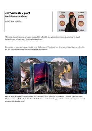 Barbara HILLS (UK)
Music/Sound installation
MOON AND SHADOWS
The music of award winning composer Barbara Hills (UK), adds a very special dimension, experienced as sound
installations in different parts of the garden/exhibition.
La musique de la compositrice primée Barbara Hills (Royaume-Uni), ajoute une dimension très particulière, présentée
par des installations sonores dans différentes parties du jardin.
MOON AND SHADOWS was nominated in two categories (2016) for a ZMR Music Award - for 'Best Artist' and 'Best
Electronic Album'. ZMR collects data from Radio Stations worldwide in the genre fields of Contemporary Instrumental,
Ambient and New Age music.
 