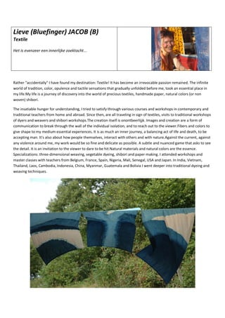 Lieve (Bluefinger) JACOB (B)
Textile
Het is evenzeer een innerlijke zoektocht...
Rather "accidentally" I have found my destination: Textile! It has become an irrevocable passion remained. The infinite
world of tradition, color, opulence and tactile sensations that gradually unfolded before me, took an essential place in
my life.My life is a journey of discovery into the world of precious textiles, handmade paper, natural colors (or non
woven) shibori.
The insatiable hunger for understanding, I tried to satisfy through various courses and workshops in contemporary and
traditional teachers from home and abroad. Since then, are all traveling in sign of textiles, visits to traditional workshops
of dyers and weavers and shibori workshops.The creation itself is onontbeerlijjk. Images and creation are a form of
communication to break through the wall of the individual isolation; and to reach out to the viewer.Fibers and colors to
give shape to my medium essential experiences. It is as much an inner journey, a balancing act of life and death, to be
accepting man. It's also about how people themselves, interact with others and with nature.Against the current, against
any violence around me, my work would be so fine and delicate as possible. A subtle and nuanced game that asks to see
the detail. It is an invitation to the viewer to dare to be hit.Natural materials and natural colors are the essence.
Specializations: three-dimensional weaving, vegetable dyeing, shibori and paper making. I attended workshops and
master classes with teachers from Belgium, France, Spain, Nigeria, Mali, Senegal, USA and Japan. In India, Vietnam,
Thailand, Laos, Cambodia, Indonesia, China, Myanmar, Guatemala and Bolivia I went deeper into traditional dyeing and
weaving techniques.
 