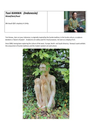 Toni KANWA (Indonesia)
Wood/bois/hout
We touch life’s mystery in Unity
Toni Kanwa , born on java, Indonesia, is originally inspired by the Sunda tradition; In the Sunda culture, a sculpture
betokens a ‘bearer of power’. Sculptures are solely used for ritual purposes, not seen as a display of art.
Since 2000, having been exploring the culture of the west; Europe, North- and South-America, Kanwas’s work exhibits
the conjunction of Sunda traditions and the modern western art and culture.
 
