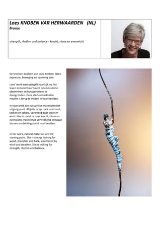 Loes KNOBEN VAR HERWAARDEN (NL)
Bronze
strength, rhythm and balance - kracht, ritme en evenwicht
De bronzen beelden van Loes Knoben laten
expressie, beweging en spanning zien.
Loes’ werk weerspiegelt haar kijk op het
leven en toont haar talent om mensen te
observeren en hun gevoelens te
doorgronden. Deze sterk ontwikkelde
intuïtie is terug te vinden in haar beelden.
In haar werk zijn natuurlijke materialen het
uitgangspunt. Altijd is ze op zoek naar hout,
takken en schors, verweerd door weer en
wind. Hierin zoekt ze naar kracht, ritme en
evenwicht. Van hieruit vertrekkend ontstaan
als een ontdekkingstocht haar beelden.
In her work, natural materials are the
starting point. She is always looking for
wood, branches and bark, weathered by
wind and weather. She is looking for
strength, rhythm and balance.
 